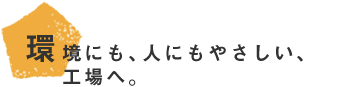 環境にも、人にもやさしい、工場へ