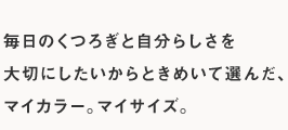 毎日のくつろぎと自分らしさを大切にしたいからときめいて選んだ、マイカラー。マイサイズ。