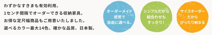 わずかなすきまも有効利用。1センチ間隔でオーダーできる収納家具。お得な定尺幅商品もご用意いたしました。選べるカラー最大12色、確かな品質、日本製。