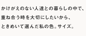 かけがえのない人達との暮らしの中で、重ね合う時を大切にしたいから、ときめいて選んだ私の色。サイズ。